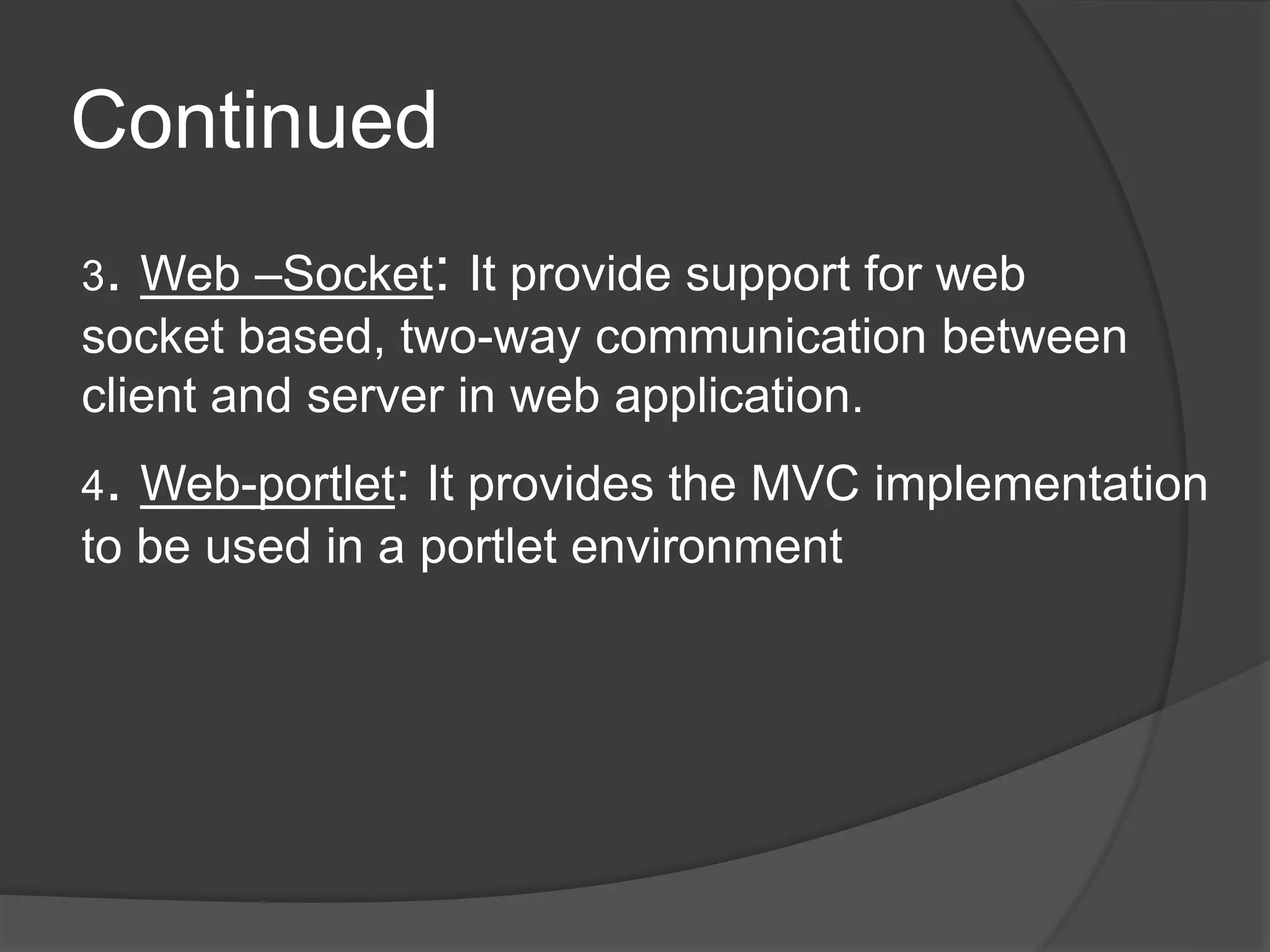 Continued 3. Web –Socket: It provide support for web socket based, two-way communication between client and server in web application. 4. Web-portlet: It provides the MVC implementation to be used in a portlet environment 