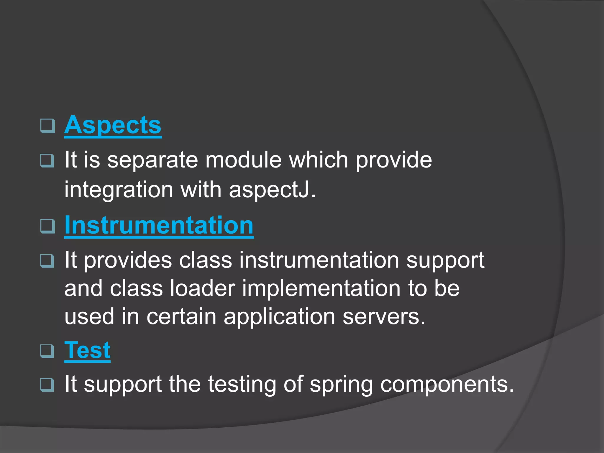  Aspects  It is separate module which provide integration with aspectJ.  Instrumentation  It provides class instrumentation support and class loader implementation to be used in certain application servers.  Test  It support the testing of spring components. 