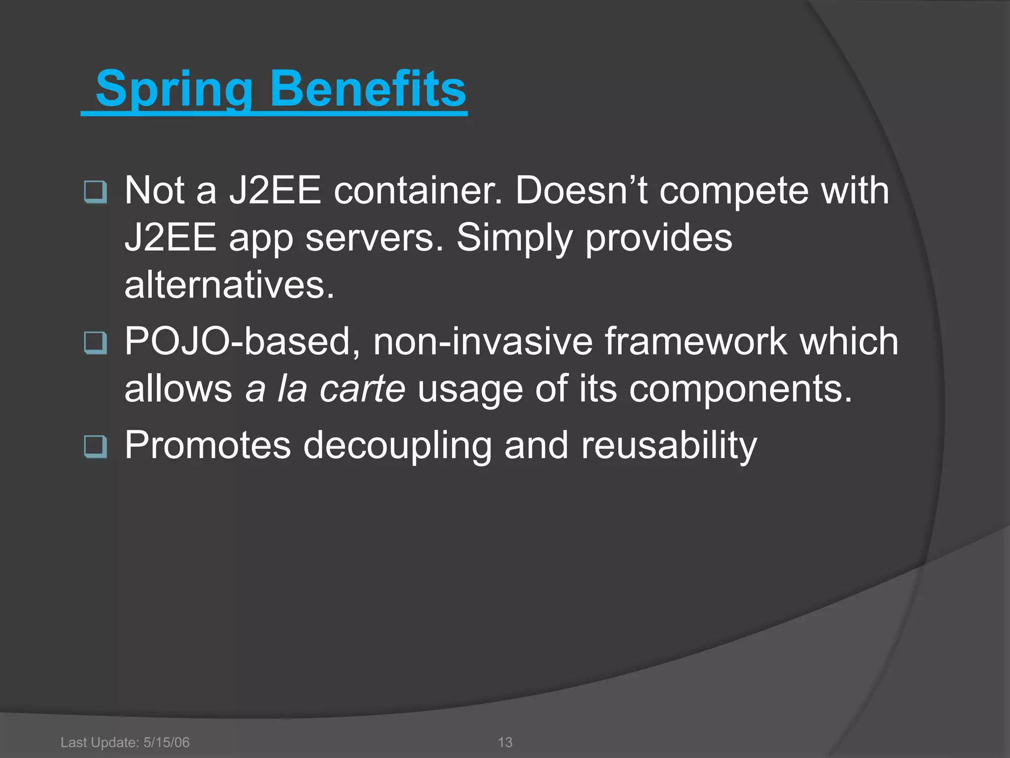 Last Update: 5/15/06 13 Spring Benefits  Not a J2EE container. Doesn’t compete with J2EE app servers. Simply provides alternatives.  POJO-based, non-invasive framework which allows a la carte usage of its components.  Promotes decoupling and reusability 