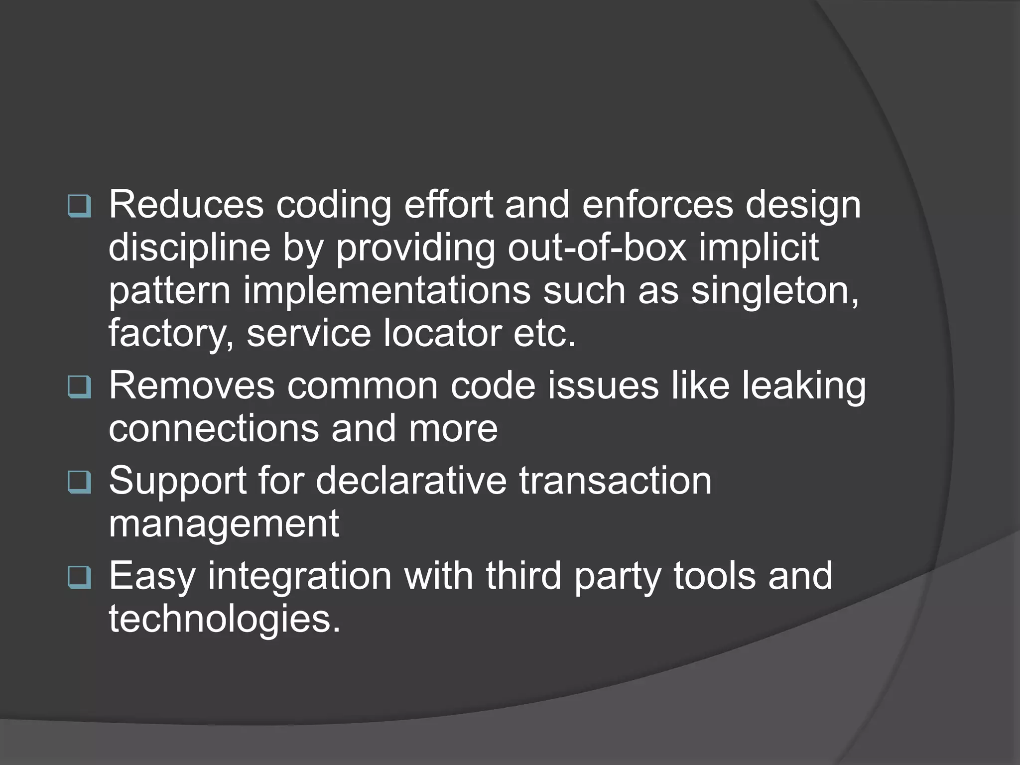  Reduces coding effort and enforces design discipline by providing out-of-box implicit pattern implementations such as singleton, factory, service locator etc.  Removes common code issues like leaking connections and more  Support for declarative transaction management  Easy integration with third party tools and technologies. 
