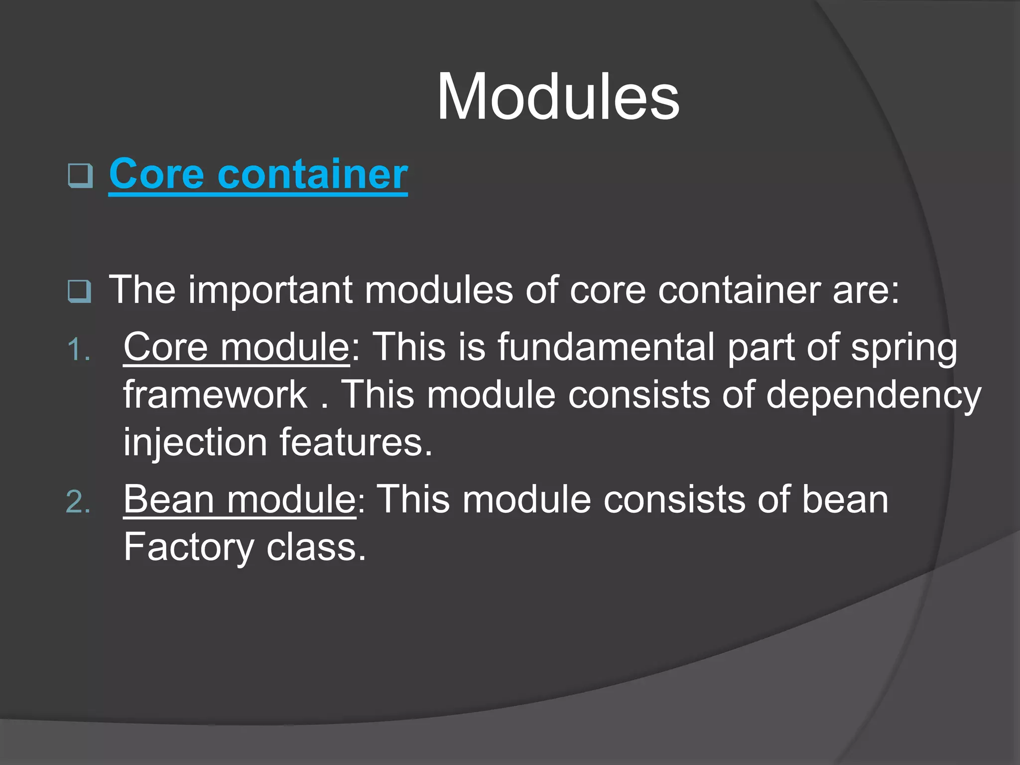 Modules  Core container  The important modules of core container are: 1. Core module: This is fundamental part of spring framework . This module consists of dependency injection features. 2. Bean module: This module consists of bean Factory class. 