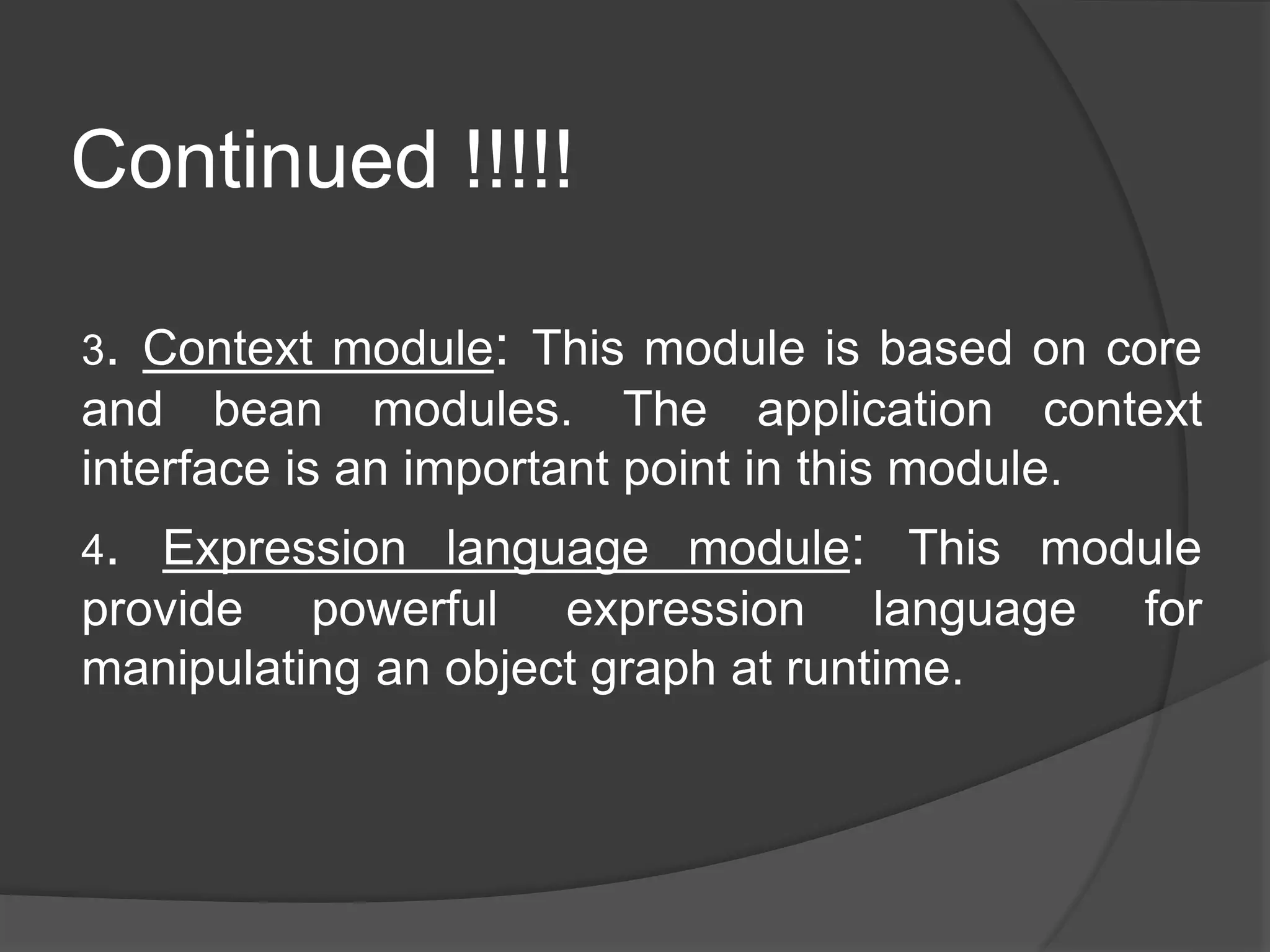 Continued !!!!! 3. Context module: This module is based on core and bean modules. The application context interface is an important point in this module. 4. Expression language module: This module provide powerful expression language for manipulating an object graph at runtime. 