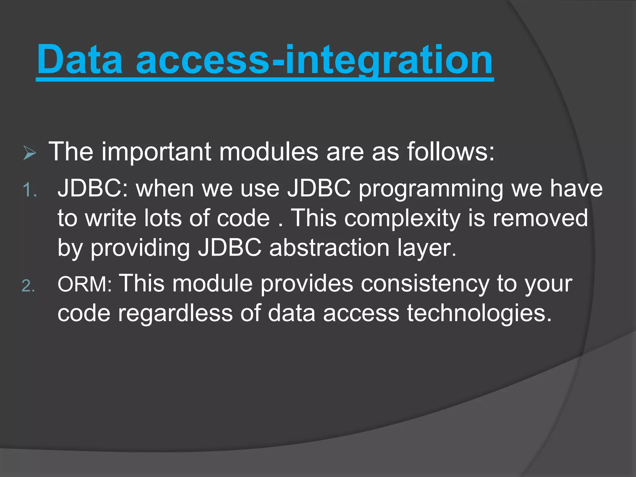 Data access-integration  The important modules are as follows: 1. JDBC: when we use JDBC programming we have to write lots of code . This complexity is removed by providing JDBC abstraction layer. 2. ORM: This module provides consistency to your code regardless of data access technologies. 