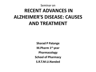 Seminar on
RECENT ADVANCES IN
ALZHEIMER'S DISEASE: CAUSES
AND TREATMENT
Sharad P Patange
M.Pharm 1st year
Pharmacology
School of Pharmacy
S.R.T.M.U.Nanded
 