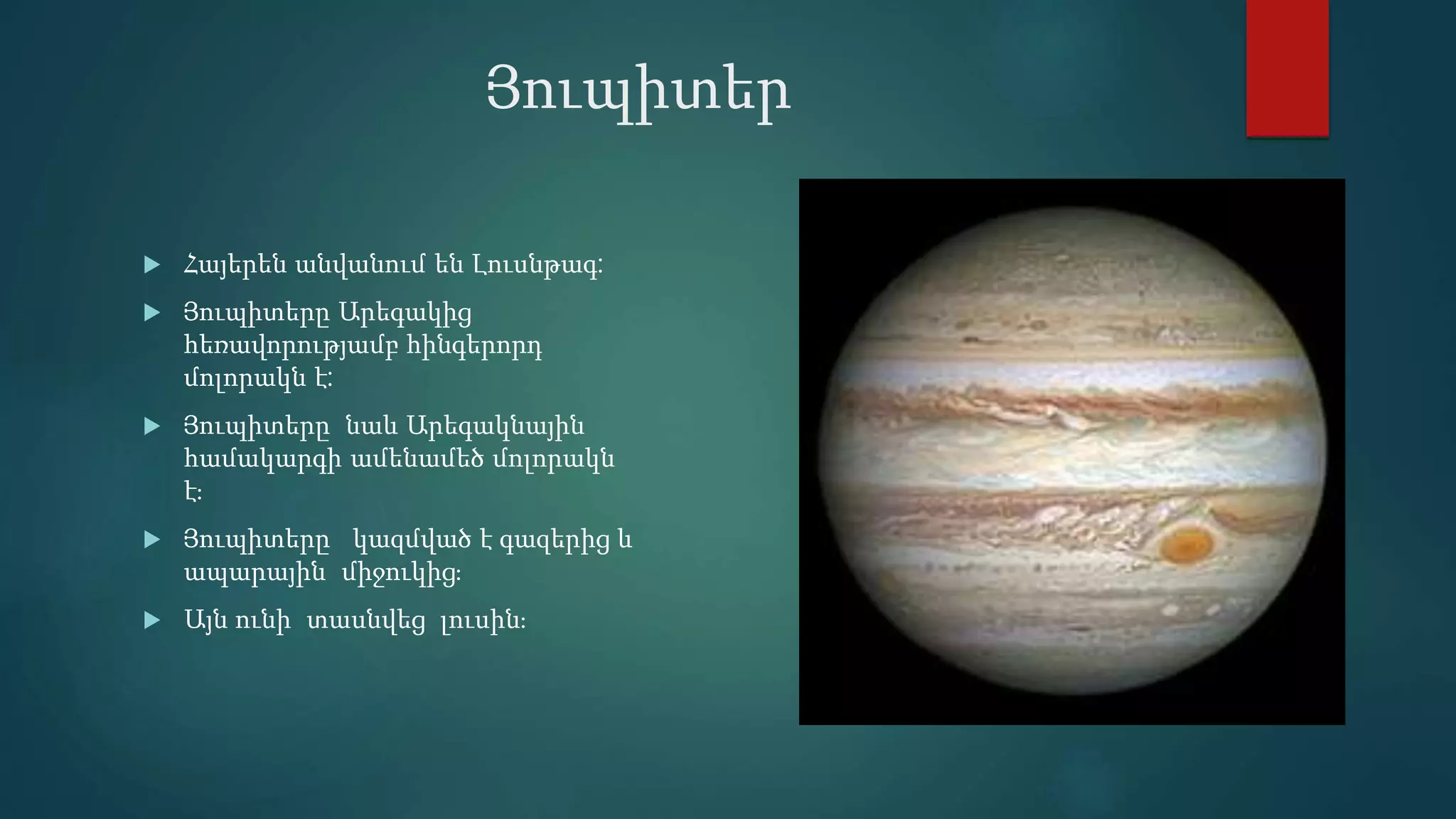 Յուպիտեր
 Հայերեն անվանում են Լուսնթագ:
 Յուպիտերը Արեգակից
հեռավորությամբ հինգերորդ
մոլորակն է:
 Յուպիտերը նաև Արեգակնային
համակարգի ամենամեծ մոլորակն
է։
 Յուպիտերը կազմված է գազերից և
ապարային միջուկից։
 Այն ունի տասնվեց լուսին։
 