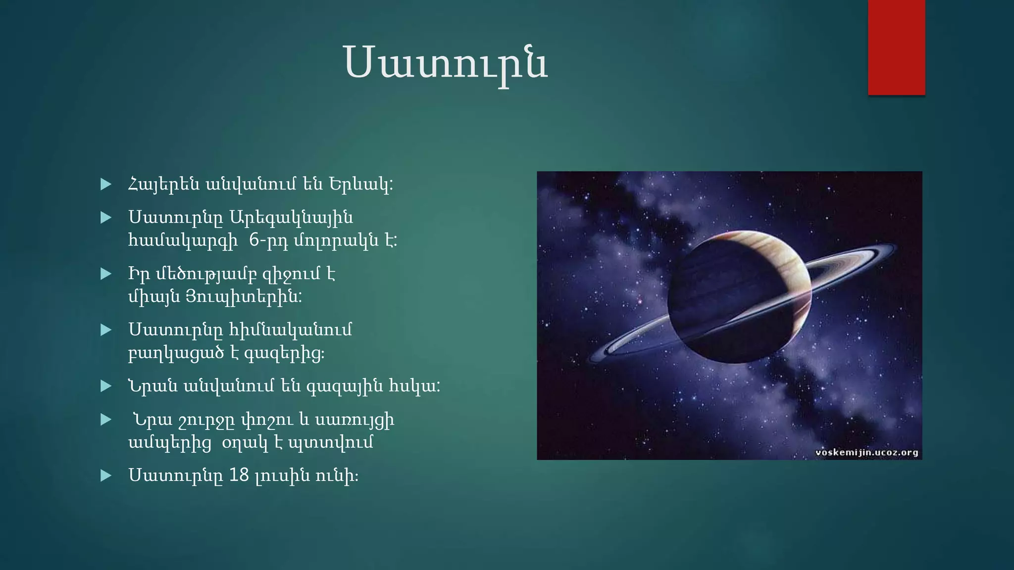 Սատուրն
 Հայերեն անվանում են Երևակ:
 Սատուրնը Արեգակնային
համակարգի 6-րդ մոլորակն է:
 Իր մեծությամբ զիջում է
միայն Յուպիտերին:
 Սատուրնը հիմնականում
բաղկացած է գազերից։
 Նրան անվանում են գազային հսկա:
 Նրա շուրջը փոշու և սառույցի
ամպերից օղակ է պտտվում
 Սատուրնը 18 լուսին ունի։
 