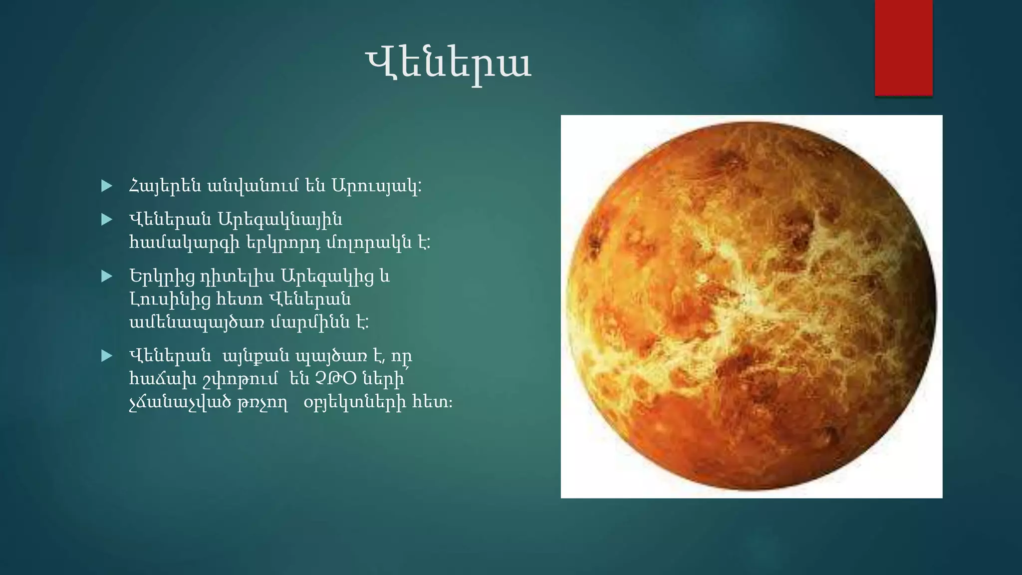 Վեներա
 Հայերեն անվանում են Արուսյակ:
 Վեներան Արեգակնային
համակարգի երկրորդ մոլորակն է:
 Երկրից դիտելիս Արեգակից և
Լուսինից հետո Վեներան
ամենապայծառ մարմինն է:
 Վեներան այնքան պայծառ է, որ
հաճախ շփոթում են ՉԹՕ ների՛
չճանաչված թռչող օբյեկտների հետ։
 