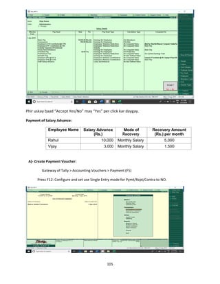 105
Phir uskay baad “Accept Yes/No” may “Yes” per click kar daygay.
Payment of Salary Advance:
Employee Name Salary Advance
(Rs.)
Mode of
Recovery
Recovery Amount
(Rs.) per month
Rahul 10,000 Monthly Salary 5,000
Vijay 3,000 Monthly Salary 1,500
A)- Create Payment Voucher:
Gateway of Tally > Accounting Vouchers > Payment (F5)
Press F12: Configure and set use Single Entry mode for Pymt/Rcpt/Contra to NO.
 