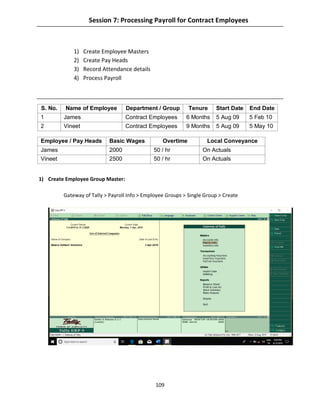 109
Session 7: Processing Payroll for Contract Employees
1) Create Employee Masters
2) Create Pay Heads
3) Record Attendance details
4) Process Payroll
S. No. Name of Employee Department / Group Tenure Start Date End Date
1 James Contract Employees 6 Months 5 Aug 09 5 Feb 10
2 Vineet Contract Employees 9 Months 5 Aug 09 5 May 10
1) Create Employee Group Master:
Gateway of Tally > Payroll Info > Employee Groups > Single Group > Create
Employee / Pay Heads Basic Wages Overtime Local Conveyance
James 2000 50 / hr On Actuals
Vineet 2500 50 / hr On Actuals
 