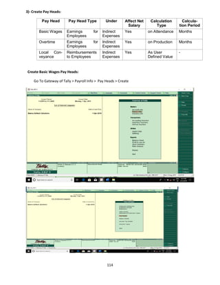 114
3)- Create Pay Heads:
Pay Head Pay Head Type Under Affect Net
Salary
Calculation
Type
Calcula-
tion Period
Basic Wages Earnings for
Employees
Indirect
Expenses
Yes on Attendance Months
Overtime Earnings for
Employees
Indirect
Expenses
Yes on Production Months
Local Con-
veyance
Reimbursements
to Employees
Indirect
Expenses
Yes As User
Defined Value
-
Create Basic Wages Pay Heads:
Go To Gateway of Tally > Payroll Info > Pay Heads > Create
 