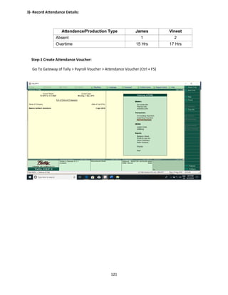 121
3)- Record Attendance Details:
Attendance/Production Type James Vineet
Absent 1 2
Overtime 15 Hrs 17 Hrs
Step-1 Create Attendance Voucher:
Go To Gateway of Tally > Payroll Voucher > Attendance Voucher (Ctrl + F5)
 