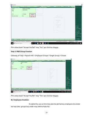 13
Phir uskay baad “Accept Yes/No” may “Yes” per click kar daygay.
Step 3: R&D Group Creation
Gateway of Tally > Payroll Info > Employee Groups > Single Group > Create
Phir uskay baad “Accept Yes/No” may “Yes” per click kar daygay.
B)- Employees Creation:
Es option ka use us time kiya jata hai jab hamey employees ko create
kar kay usko groups kay under may rekhna hota hai.
 