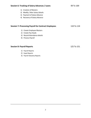 2
Session 6: Tracking of Salary Advances / Loans 99 To 109
1) Creation of Masters
2) Modify / Alter Salary Details
3) Payment of Salary Advance
4) Recovery of Salary Advance
Session 7: Processing Payroll for Contract Employees 110 To 124
1) Create Employee Masters
2) Create Pay Heads
3) Record Attendance details
4) Process Payroll
Session 8: Payroll Reports 125 To 151
1) Payroll Reports
2) Expat Reports
3) Payroll Statutory Reports
 