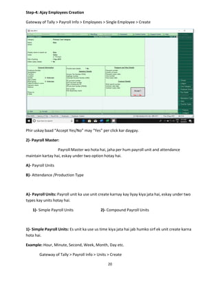 20
Step-4: Ajay Employees Creation
Gateway of Tally > Payroll Info > Employees > Single Employee > Create
Phir uskay baad “Accept Yes/No” may “Yes” per click kar daygay.
2)- Payroll Master:
Payroll Master wo hota hai, jaha per hum payroll unit and attendance
maintain kartay hai, eskay under two option hotay hai.
A)- Payroll Units
B)- Attendance /Production Type
A)- Payroll Units: Payroll unit ka use unit create karnay kay liyay kiya jata hai, eskay under two
types kay units hotay hai.
1)- Simple Payroll Units 2)- Compound Payroll Units
1)- Simple Payroll Units: Es unit ka use us time kiya jata hai jab humko sirf ek unit create karna
hota hai.
Example: Hour, Minute, Second, Week, Month, Day etc.
Gateway of Tally > Payroll Info > Units > Create
 