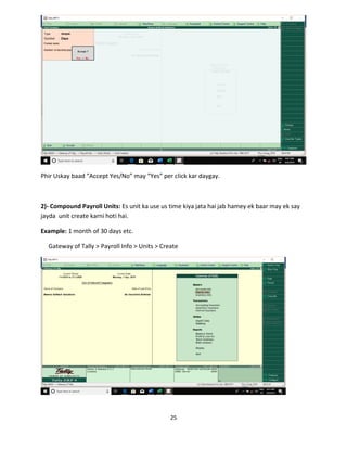 25
Phir Uskay baad “Accept Yes/No” may “Yes” per click kar daygay.
2)- Compound Payroll Units: Es unit ka use us time kiya jata hai jab hamey ek baar may ek say
jayda unit create karni hoti hai.
Example: 1 month of 30 days etc.
Gateway of Tally > Payroll Info > Units > Create
 