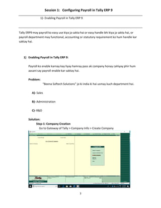 3
Session 1: Configuring Payroll in Tally ERP 9
1)- Enabling Payroll in Tally ERP 9
Tally ERP9 may payroll ko easy use kiya ja sakta hai or easy handle bhi kiya ja sakta hai, or
payroll department may functional, accounting or statutory requirement ko hum handle kar
saktay hai.
1) Enabling Payroll in Tally ERP 9:
Payroll ko enable karnay kay liyay hamray pass ak company honay cahiyay phir hum
aasani say payroll enable kar saktay hai.
Problem:
“Beena Softech Solutions” jo ki india ki hai usmay kuch department hai.
A)- Sales
B)- Administration
C)- R&D
Solution:
Step-1: Company Creation
Go to Gateway of Tally > Company Info > Create Company
 