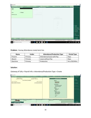 32
Problem: Humay Attendance create karni hai.
Name Under Attendance/Production Type Period Type
Present Primary Attendance/Leave with Pay Days
Absent Primary Leave without Pay Days
Overtime Primary Production Hrs of 60 Mins
Solution:
Gateway of Tally > Payroll Info > Attendance/Production Type > Create
 