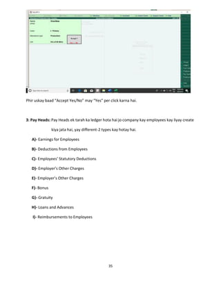 35
Phir uskay baad “Accept Yes/No” may “Yes” per click karna hai.
3: Pay Heads: Pay Heads ek tarah ka ledger hota hai jo company kay employees kay liyay create
kiya jata hai, yay different-2 types kay hotay hai.
A)- Earnings for Employees
B)- Deductions from Employees
C)- Employees’ Statutory Deductions
D)- Employer’s Other Charges
E)- Employer’s Other Charges
F)- Bonus
G)- Gratuity
H)- Loans and Advances
I)- Reimbursements to Employees
 