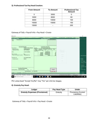 48
3)- Professional Tax Pay Head Creation:
From Amount To Amount Professional Tax
Amount
0 5000 0
5000 8000 60
8000 10000 100
10000 15000 150
15000 - 200
Gateway of Tally > Payroll Info > Pay Head > Create
Phir uskay baad “Accept Yes/No” may “Yes” per click kar daygay.
4)- Gratuity Pay Head:
Ledger Pay Head Type Under
Gratuity Expenses (Provisional) Gratuity Provisions (Current
Liabilities)
Gateway of Tally > Payroll Info > Pay Head > Create
 