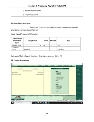 64
Session 3: Processing Payroll in Tally.ERP9
1) Attendance Vouchers
2) Payroll Vouchers
1)- Attendance Vouchers:
Es voucher ka use us time kiya jata hai jab hamey employee’s ki
attendance maintain karnai hoti hai.
Note: “Alt +A” Say Autofill hota hai.
Attendance /
Production
Types
Vijay Kumar Rahul Mahesh Ajay
Present Days 26 22 15 17
Overtime
Hours 900 Mins 720 Mins
Gateway of Tally > Payroll Voucher > Attendance Voucher (Ctrl + F5)
A)- Present Attendance:
 