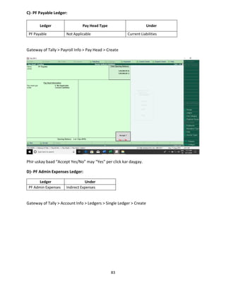 83
C)- PF Payable Ledger:
Ledger Pay Head Type Under
PF Payable Not Applicable Current Liabilities
Gateway of Tally > Payroll Info > Pay Head > Create
Phir uskay baad “Accept Yes/No” may “Yes” per click kar daygay.
D)- PF Admin Expenses Ledger:
Ledger Under
PF Admin Expenses Indirect Expenses
Gateway of Tally > Account Info > Ledgers > Single Ledger > Create
 
