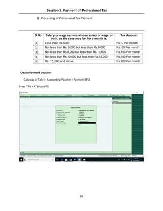 96
Session 5: Payment of Professional Tax
1) Processing of Professional Tax Payment
S.No Salary or wage earners whose salary or wage or
both, as the case may be, for a month is,
Tax Amount
(a) Less than Rs.5000 Rs. 0 Per month
(b) Not less than Rs. 5,000 but less than Rs.8,000 Rs. 60 Per month
(c) Not less than Rs.8,000 but less than Rs.10,000 Rs.100 Per month
(d) Not less than Rs.10,000 but less than Rs.15,000 Rs.150 Per month
(e) Rs. 15,000 and above Rs.200 Per month
Create Payment Voucher:
Gateway of Tally > Accounting Voucher > Payment (F5)
Press “Alt + A” (Auto Fill)
 