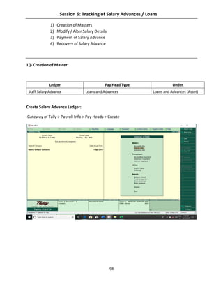 98
Session 6: Tracking of Salary Advances / Loans
1) Creation of Masters
2) Modify / Alter Salary Details
3) Payment of Salary Advance
4) Recovery of Salary Advance
1 )- Creation of Master:
Ledger Pay Head Type Under
Staff Salary Advance Loans and Advances Loans and Advances (Asset)
Create Salary Advance Ledger:
Gateway of Tally > Payroll Info > Pay Heads > Create
 