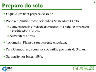 Preparo do solo
4
 O que é um bom preparo de solo?
 Pode ser Plantio Convencional ou Semeadura Direta:
 Convencional: Grade destorroadora + arado de aiveca ou
escarificador a 30 cm;
 Semeadura Direta.
 Topografia: Plana ou suavemente ondulada;
 Para Cerrado: área com soja ou milho por mais de 3 anos.
 Saturação por bases: 50%;
 
