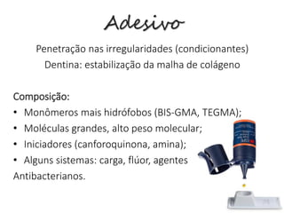Adesivo
Penetração nas irregularidades (condicionantes)
Dentina: estabilização da malha de colágeno
Composição:
• Monômeros mais hidrófobos (BIS-GMA, TEGMA);
• Moléculas grandes, alto peso molecular;
• Iniciadores (canforoquinona, amina);
• Alguns sistemas: carga, flúor, agentes
Antibacterianos.
 