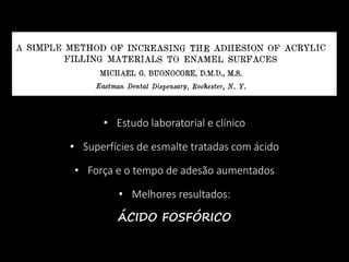 • Estudo laboratorial e clínico
• Superfícies de esmalte tratadas com ácido
• Força e o tempo de adesão aumentados
• Melhores resultados:
ÁCIDO FOSFÓRICO
 
