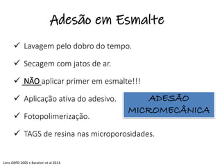 ✓ Lavagem pelo dobro do tempo.
✓ Secagem com jatos de ar.
✓ NÃO aplicar primer em esmalte!!!
✓ Aplicação ativa do adesivo.
✓ Fotopolimerização.
✓ TAGS de resina nas microporosidades.
ADESÃO
MICROMECÂNICA
Livro GBPD 2005 e Baratieri et al 2013.
Adesão em Esmalte
 