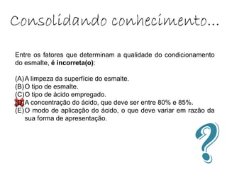 Entre os fatores que determinam a qualidade do condicionamento
do esmalte, é incorreta(o):
(A)A limpeza da superfície do esmalte.
(B)O tipo de esmalte.
(C)O tipo de ácido empregado.
(D)A concentração do ácido, que deve ser entre 80% e 85%.
(E)O modo de aplicação do ácido, o que deve variar em razão da
sua forma de apresentação.
Consolidando conhecimento...
 