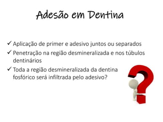 Adesão em Dentina
✓ Aplicação de primer e adesivo juntos ou separados
✓ Penetração na região desmineralizada e nos túbulos
dentinários
✓ Toda a região desmineralizada da dentina pelo ácido
fosfórico será infiltrada pelo adesivo?
 