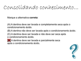 Consolidando conhecimento...
Marque a alternativa correta:
(A) A dentina deve ser lavada e completamente seca após o
condicionamento ácido.
(B) A dentina não deve ser lavada após o condicionamento ácido.
(C) A dentina deve ser lavada e não deve ser seca após
o condicionamento ácido.
(D) A dentina deve ser lavada e parcialmente seca
após o condicionamento ácido.
 