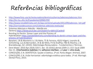 Referências bibliográficas
• http://www.forp.usp.br/restauradora/dentistica/temas/adesivos/adesivos.htm
• http://tcc.bu.ufsc.br/Espodonto220969.PDF
• http://www.ronaldohirata.com.br/wp-content/uploads/2012/09/adesivos_ksh.pdf
• http://sorrisosdesucesso.com/sistemas-adesivos-evolucao/
• Sistemas Adesivos e Adesão - Adesão em
Dentina https://www.youtube.com/watch?v=bbhU2CwtXn0
• Bonding to Dentin: Smear Layer and the Process of
Hybridization https://pocketdentistry.com/bonding-to-dentin-smear-layer-and-the-
process-of-hybridization/
• Baratieri, LN & Monteiro Jr, S & Melo, TS & Ferreira, KB & Hilgert, Leandro &
Schlichting, Luis & Bernardon, JK & de Melo, FV & AraÃºjo, FBD & Machry, L &
Brandeburgo, GZ. (2010). Odontologia Restauradora - Fundamentos e Técnicas.
• Dent Mater. 2010 Apr;26(4):320-5. doi: 10.1016/j.dental.2009.11.153. Epub 2009
Dec 31. Chlorhexidine stabilizes the adhesive interface: a 2-year in vitro study.
• CONCEIÇÃO, E.N. DENTÍSTICA: Saúde e Estética. 2ª ed. Porto Alegre: Artmed, 2007.
• CONCEIÇÃO, E.N. Visão horizontal: odontologia estética para todos. 1ª ed. Maringá:
Dental Press, 2013.
 