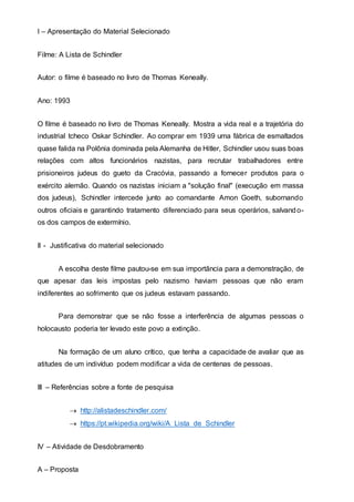 I – Apresentação do Material Selecionado
Filme: A Lista de Schindler
Autor: o filme é baseado no livro de Thomas Keneally.
Ano: 1993
O filme é baseado no livro de Thomas Keneally. Mostra a vida real e a trajetória do
industrial tcheco Oskar Schindler. Ao comprar em 1939 uma fábrica de esmaltados
quase falida na Polônia dominada pela Alemanha de Hitler, Schindler usou suas boas
relações com altos funcionários nazistas, para recrutar trabalhadores entre
prisioneiros judeus do gueto da Cracóvia, passando a fornecer produtos para o
exército alemão. Quando os nazistas iniciam a "solução final" (execução em massa
dos judeus), Schindler intercede junto ao comandante Amon Goeth, subornando
outros oficiais e garantindo tratamento diferenciado para seus operários, salvando-
os dos campos de extermínio.
II - Justificativa do material selecionado
A escolha deste filme pautou-se em sua importância para a demonstração, de
que apesar das leis impostas pelo nazismo haviam pessoas que não eram
indiferentes ao sofrimento que os judeus estavam passando.
Para demonstrar que se não fosse a interferência de algumas pessoas o
holocausto poderia ter levado este povo a extinção.
Na formação de um aluno crítico, que tenha a capacidade de avaliar que as
atitudes de um indivíduo podem modificar a vida de centenas de pessoas.
III – Referências sobre a fonte de pesquisa
 http://alistadeschindler.com/
 https://pt.wikipedia.org/wiki/A_Lista_de_Schindler
IV – Atividade de Desdobramento
A – Proposta
 