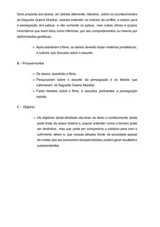 Será proposta aos alunos um debate altamente interativo, sobre os acontecimentos
da Segunda Guerra Mundial, visando entender os motivos do conflito, e razoes para
a perseguição dos judeus, e não somente os judeus, mas outras etnias e grupos
minoritários que eram tidos como inferiores, por seu comportamentos ou mesmo por
deformidades genéticas.
 Após assistirem o filme, os alunos deverão trazer matérias jornalísticas,
e autores que discursa sobre o assunto.
B – Procedimentos
 Os alunos assistirão o filme.
 Pesquisaram sobre o assunto da perseguição e os fatores que
culminaram na Segunda Guerra Mundial.
 Farão debates sobre o filme, e assuntos pertinentes a perseguição
nazista.
C - Objetivo
 Os objetivos desta atividade são levar ao aluno o conhecimento desta
parte triste de nossa história e, buscar entender como o homem pode
ser destrutivo, mas que pode ser compassivo e piedoso para com o
sofrimento alheio e, que nossas atitudes frente da sociedade apesar
de muitas das vez parecerem desapercebidas, podem gerar resultados
surpreendentes.
 