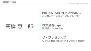 1
© 2020 PRESENTATION PLANNING
髙橋 惠一郎 株式会社Capi
取締役／トレーナー
ザ・プレゼン大学
リアル×動画×書籍＝ハイブリッド型講師
PRESENTATION PLANNING
プレゼンテーション・プロデューサー
講師自己紹介
 