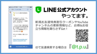 IDで友達検索する場合は『@t.p.u』
やってます。
新規お友達特典割引クーポンやYouTube
チャンネルの更新情報など、お得&お役
立ち情報を漏らさずGet！
 