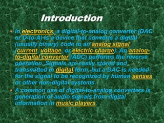 In electronics, a digital-to-analog converter (DAC
or D-to-A) is a device that converts a digital
(usually binary) code to an analog signal
(current, voltage, or electric charge). An analog-
to-digital converter (ADC) performs the reverse
operation. Signals are easily stored and
transmitted in digital form, but a DAC is needed
for the signal to be recognized by human senses
or other non-digital systems.
 A common use of digital-to-analog converters is
generation of audio signals from digital
information in music players.
 