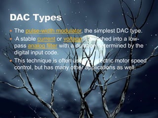  The pulse-width modulator, the simplest DAC type.
 A stable current or voltage is switched into a low-
pass analog filter with a duration determined by the
digital input code.
 This technique is often used for electric motor speed
control, but has many other applications as well.
 
