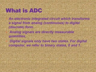  An electronic integrated circuit which transforms
a signal from analog (continuous) to digital
(discrete) form.
 Analog signals are directly measurable
quantities.
 Digital signals only have two states. For digital
computer, we refer to binary states, 0 and 1.
 