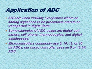  ADC are used virtually everywhere where an
analog signal has to be processed, stored, or
transported in digital form.
 Some examples of ADC usage are digital volt
meters, cell phone, thermocouples, and digital
oscilloscope.
 Microcontrollers commonly use 8, 10, 12, or 16
bit ADCs, our micro controller uses an 8 or 10 bit
ADC.
 