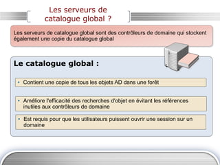 Les serveurs de
catalogue global ?
Le catalogue global :
• Contient une copie de tous les objets AD dans une forêt
• Améliore l'efficacité des recherches d'objet en évitant les références
inutiles aux contrôleurs de domaine
• Est requis pour que les utilisateurs puissent ouvrir une session sur un
domaine
Les serveurs de catalogue global sont des contrôleurs de domaine qui stockent
également une copie du catalogue global
 