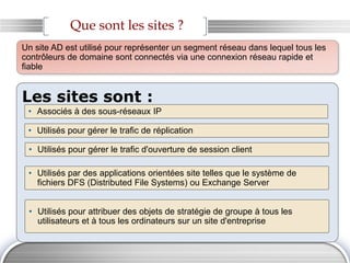 Que sont les sites ?
Les sites sont :
• Associés à des sous-réseaux IP
• Utilisés pour gérer le trafic de réplication
• Utilisés pour gérer le trafic d'ouverture de session client
Un site AD est utilisé pour représenter un segment réseau dans lequel tous les
contrôleurs de domaine sont connectés via une connexion réseau rapide et
fiable
• Utilisés par des applications orientées site telles que le système de
fichiers DFS (Distributed File Systems) ou Exchange Server
• Utilisés pour attribuer des objets de stratégie de groupe à tous les
utilisateurs et à tous les ordinateurs sur un site d'entreprise
 