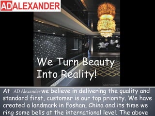 We Turn Beauty
Into Reality!
At AD Alexander we believe in delivering the quality and
standard first, customer is our top priority. We have
created a landmark in Foshan, China and its time we
ring some bells at the international level. The above
 