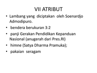 VII ATRIBUT
• Lambang yang diciptakan oleh Soenardjo
Admodipuro.
• bendera berukuran 3:2
• panji Gerakan Pendidikan Kepanduan
Nasional (anugerah dari Pres.RI)
• himne (Satya Dharma Pramuka);
• pakaian seragam
 
