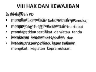 VIII HAK DAN KEWAJIBAN
1. Hak PD
• mengikuti pendidikan kepramukaan;
• menggunakan atribut pramuka;
• mendapatkan sertifikat dan/atau tanda
kecakapan kepramukaan; dan
• mendapatkan perlindungan selama
mengikuti kegiatan kepramukaan.
2. Kewajiban PD
• melaksanakan kode kehormatan pramuka;
• menjunjung tinggi harkat dan martabat
pramuka; dan
• mematuhi semua persyaratan dan
ketentuan pendidikan kepramukaan.
 