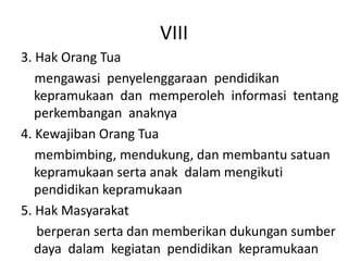 VIII
3. Hak Orang Tua
mengawasi penyelenggaraan pendidikan
kepramukaan dan memperoleh informasi tentang
perkembangan anaknya
4. Kewajiban Orang Tua
membimbing, mendukung, dan membantu satuan
kepramukaan serta anak dalam mengikuti
pendidikan kepramukaan
5. Hak Masyarakat
berperan serta dan memberikan dukungan sumber
daya dalam kegiatan pendidikan kepramukaan
 