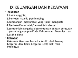 IX KEUANGAN DAN KEKAYAAN
• Keuangan
1.iuran anggota;
2.bantuan majelis pembimbing;
3.sumbangan masyarakat yang tidak mengikat;
4.Bantuan Pemerintah/pemerintah daerah
5.sumber lain yang tidak bertentangan dengan peraturan
perundang maupun Kode Kehormatan Pramuka; dan
6.usaha dana
• Kekayaan
Kekayaan Gerakan Pramuka terdiri dari barang
bergerak dan tidak bergerak serta hak milik
intelektual
 